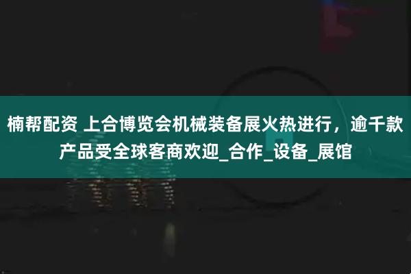 楠帮配资 上合博览会机械装备展火热进行，逾千款产品受全球客商欢迎_合作_设备_展馆
