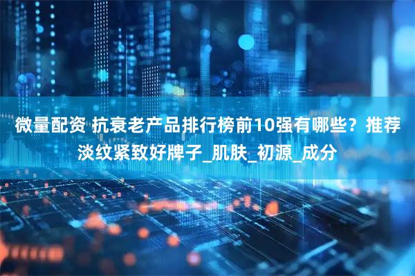 微量配资 抗衰老产品排行榜前10强有哪些？推荐淡纹紧致好牌子_肌肤_初源_成分