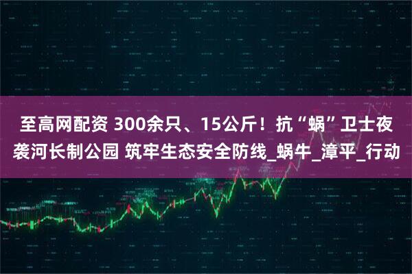 至高网配资 300余只、15公斤！抗“蜗”卫士夜袭河长制公园 筑牢生态安全防线_蜗牛_漳平_行动