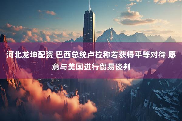 河北龙坤配资 巴西总统卢拉称若获得平等对待 愿意与美国进行贸易谈判