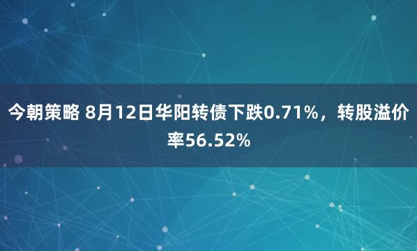 今朝策略 8月12日华阳转债下跌0.71%，转股溢价率56.52%