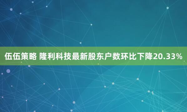 伍伍策略 隆利科技最新股东户数环比下降20.33%