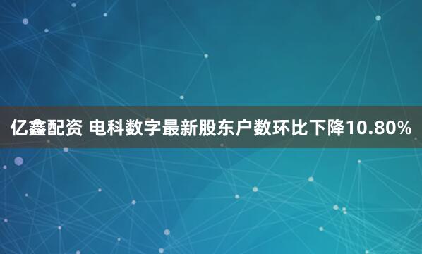 亿鑫配资 电科数字最新股东户数环比下降10.80%
