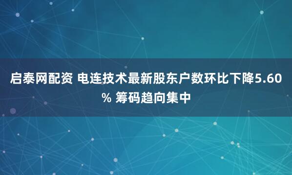 启泰网配资 电连技术最新股东户数环比下降5.60% 筹码趋向集中