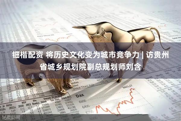 钿楷配资 将历史文化变为城市竞争力 | 访贵州省城乡规划院副总规划师刘含
