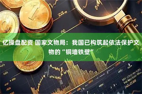 亿操盘配资 国家文物局：我国已构筑起依法保护文物的“铜墙铁壁”