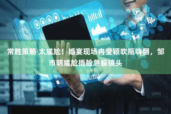 常胜策略 太尴尬！婚宴现场冉莹颖吹瓶嗨翻，邹市明尴尬捂脸急躲镜头