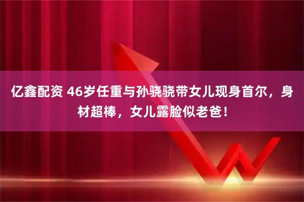 亿鑫配资 46岁任重与孙骁骁带女儿现身首尔，身材超棒，女儿露脸似老爸！