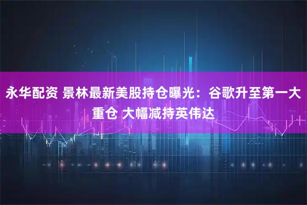 永华配资 景林最新美股持仓曝光：谷歌升至第一大重仓 大幅减持英伟达