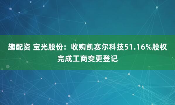 趣配资 宝光股份：收购凯赛尔科技51.16%股权完成工商变更登记