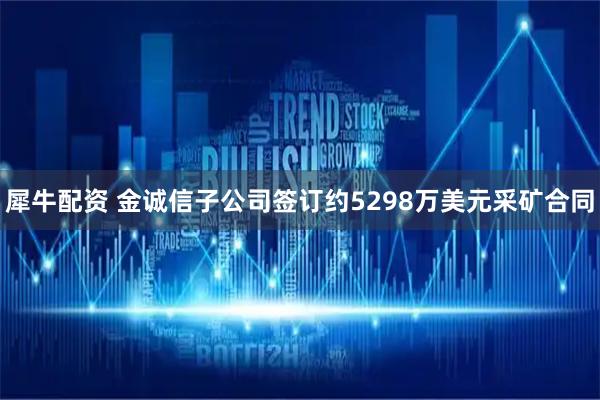 犀牛配资 金诚信子公司签订约5298万美元采矿合同