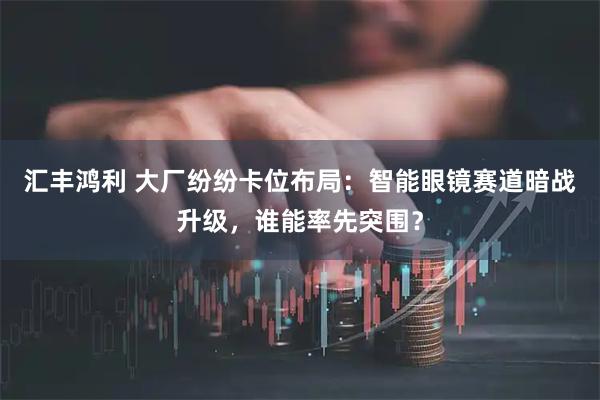 汇丰鸿利 大厂纷纷卡位布局：智能眼镜赛道暗战升级，谁能率先突围？