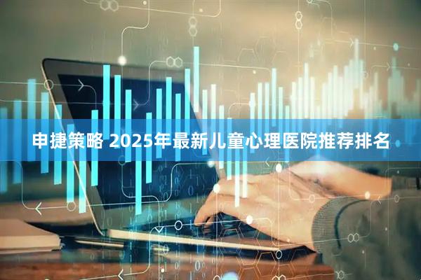申捷策略 2025年最新儿童心理医院推荐排名