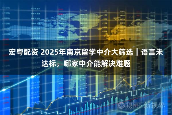 宏粤配资 2025年南京留学中介大筛选｜语言未达标，哪家中介能解决难题