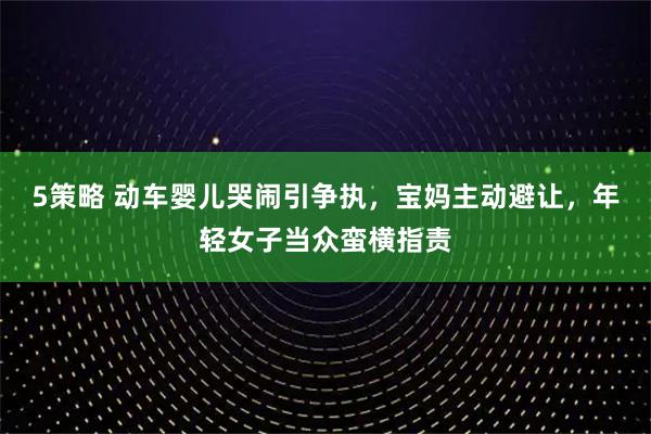5策略 动车婴儿哭闹引争执,宝妈主动避让,年轻女子当众蛮横指责