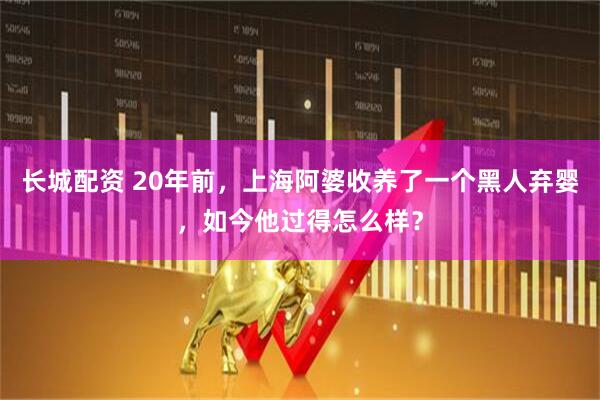 长城配资 20年前，上海阿婆收养了一个黑人弃婴，如今他过得怎么样？